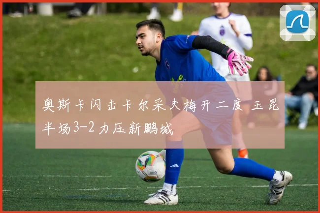 奥斯卡闪击卡尔采夫梅开二度 玉昆半场3-2力压新鹏城