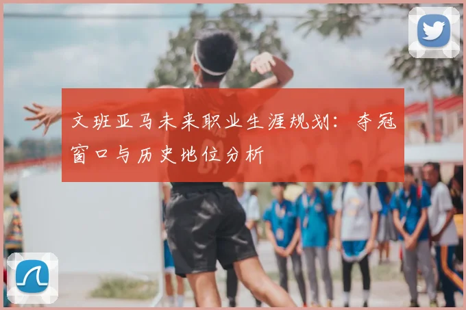 文班亚马未来职业生涯规划:夺冠窗口与历史地位分析