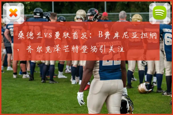 桑德兰vs曼联首发：B费库尼亚担纲，齐尔克泽芒特登场引关注