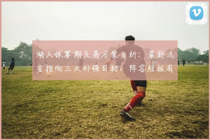 湖人休赛期交易方案分析：最新流言指向三大补强目标，阵容短板有望弥补