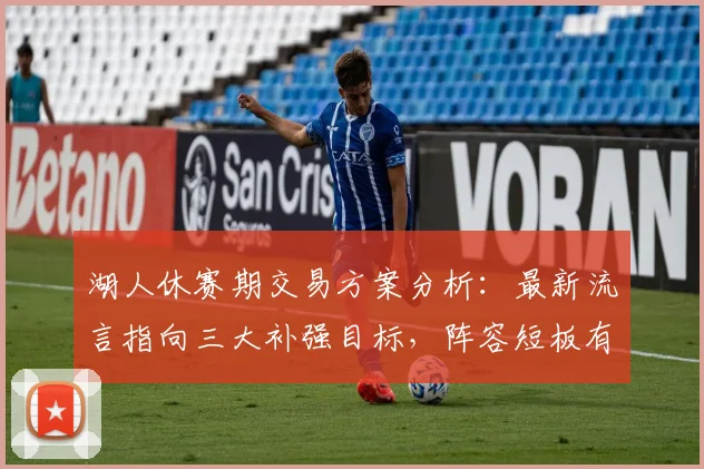 湖人休赛期交易方案分析：最新流言指向三大补强目标，阵容短板有望弥补