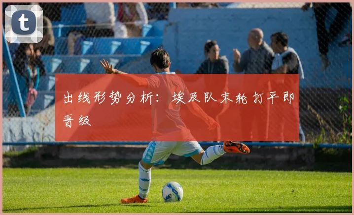 出线形势分析：埃及队末轮打平即晋级