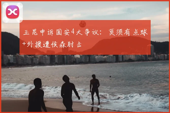 玉昆申诉国安4大争议：莫须有点球+外援遭侯森肘击
