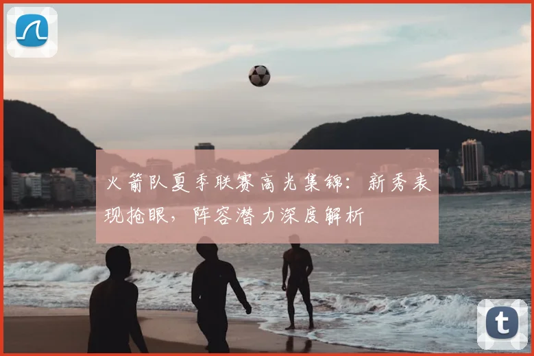 火箭队夏季联赛高光集锦:新秀表现抢眼,阵容潜力深度解析