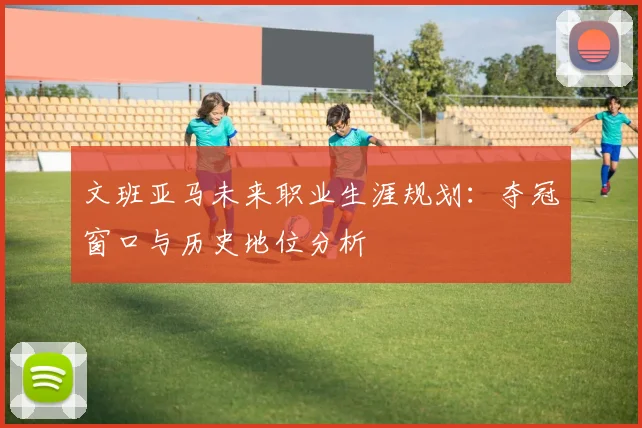 文班亚马未来职业生涯规划：夺冠窗口与历史地位分析