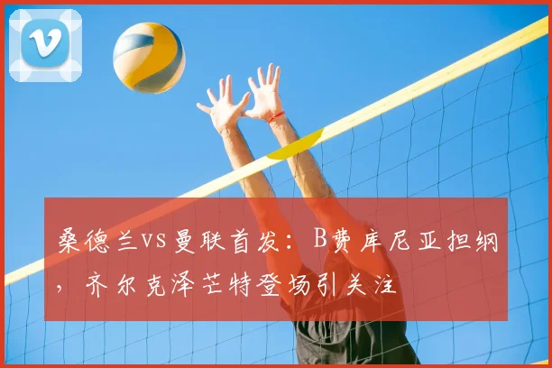 桑德兰vs曼联首发：B费库尼亚担纲，齐尔克泽芒特登场引关注