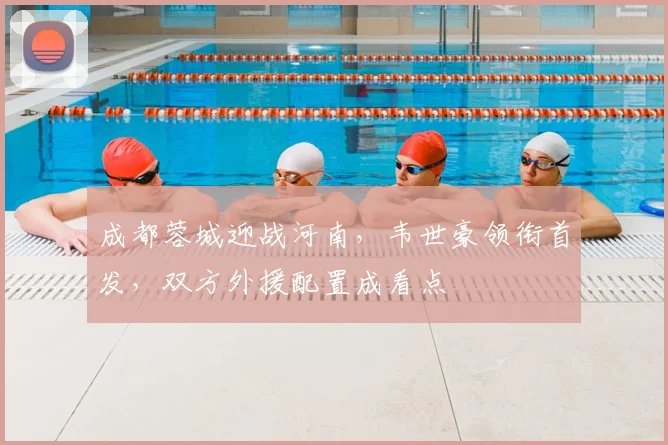 成都蓉城迎战河南，韦世豪领衔首发，双方外援配置成看点