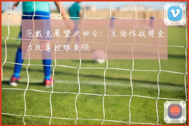 范戴克展望次回合：主场作战将全力改善控球表现