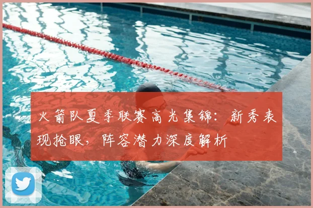 火箭队夏季联赛高光集锦：新秀表现抢眼，阵容潜力深度解析