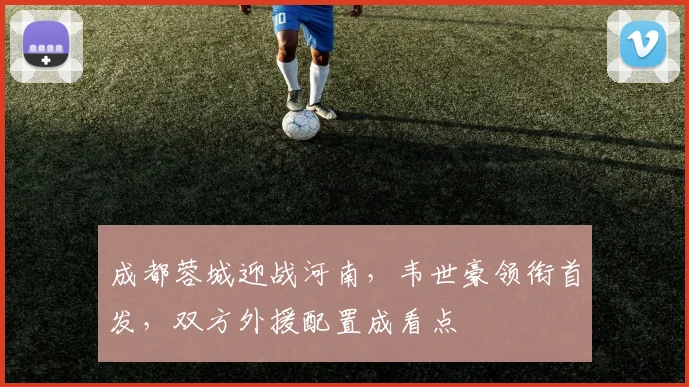 成都蓉城迎战河南，韦世豪领衔首发，双方外援配置成看点