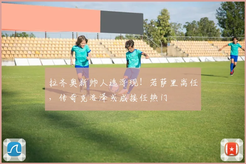 拉齐奥新帅人选浮现！若萨里离任，传奇克洛泽或成接任热门